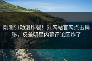 刚刚51动漫炸裂！51网站官网点击揭秘，反差明星内幕评论区炸了