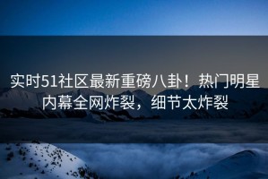 实时51社区最新重磅八卦！热门明星内幕全网炸裂，细节太炸裂