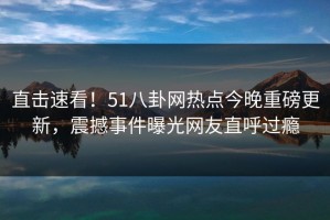 直击速看！51八卦网热点今晚重磅更新，震撼事件曝光网友直呼过瘾