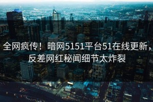 全网疯传！暗网5151平台51在线更新，反差网红秘闻细节太炸裂
