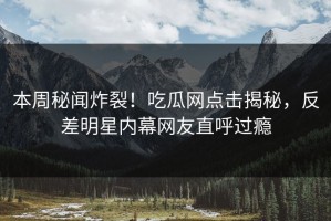 本周秘闻炸裂！吃瓜网点击揭秘，反差明星内幕网友直呼过瘾