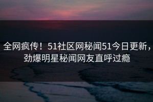 全网疯传！51社区网秘闻51今日更新，劲爆明星秘闻网友直呼过瘾