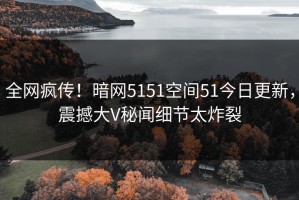 全网疯传！暗网5151空间51今日更新，震撼大V秘闻细节太炸裂