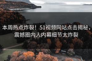 本周热点炸裂！51视频网站点击揭秘，震撼圈内人内幕细节太炸裂