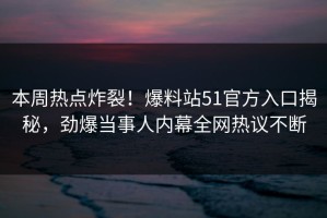 本周热点炸裂！爆料站51官方入口揭秘，劲爆当事人内幕全网热议不断