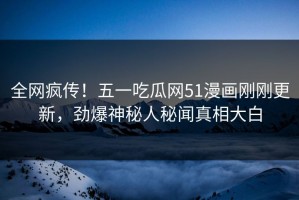 全网疯传！五一吃瓜网51漫画刚刚更新，劲爆神秘人秘闻真相大白