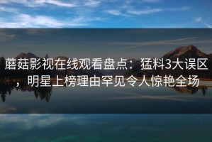 蘑菇影视在线观看盘点：猛料3大误区，明星上榜理由罕见令人惊艳全场