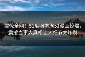 震惊全网！51瓜网本周51漫画惊爆，震撼当事人真相让人细节太炸裂