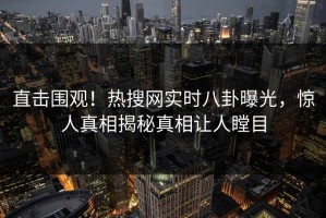 直击围观！热搜网实时八卦曝光，惊人真相揭秘真相让人瞠目