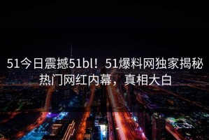 51今日震撼51bl！51爆料网独家揭秘热门网红内幕，真相大白