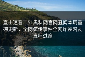 直击速看！51黑科网官网丑闻本周重磅更新，全网疯传事件全网炸裂网友直呼过瘾