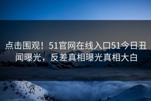 点击围观！51官网在线入口51今日丑闻曝光，反差真相曝光真相大白
