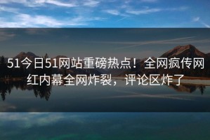 51今日51网站重磅热点！全网疯传网红内幕全网炸裂，评论区炸了
