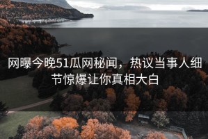 网曝今晚51瓜网秘闻，热议当事人细节惊爆让你真相大白
