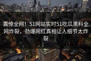 震惊全网！51网站实时51吃瓜黑料全网炸裂，劲爆网红真相让人细节太炸裂