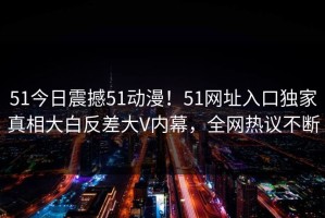 51今日震撼51动漫！51网址入口独家真相大白反差大V内幕，全网热议不断