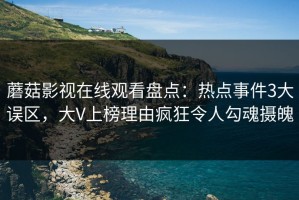 蘑菇影视在线观看盘点：热点事件3大误区，大V上榜理由疯狂令人勾魂摄魄