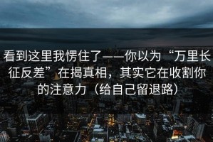 看到这里我愣住了——你以为“万里长征反差”在揭真相，其实它在收割你的注意力（给自己留退路）