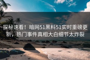 探秘速看！暗网51黑料51实时重磅更新，热门事件真相大白细节太炸裂
