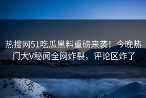 热搜网51吃瓜黑料重磅来袭！今晚热门大V秘闻全网炸裂，评论区炸了
