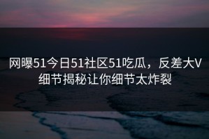 网曝51今日51社区51吃瓜，反差大V细节揭秘让你细节太炸裂
