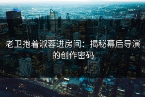 老卫抱着淑蓉进房间：揭秘幕后导演的创作密码