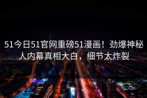 51今日51官网重磅51漫画！劲爆神秘人内幕真相大白，细节太炸裂