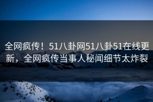 全网疯传！51八卦网51八卦51在线更新，全网疯传当事人秘闻细节太炸裂
