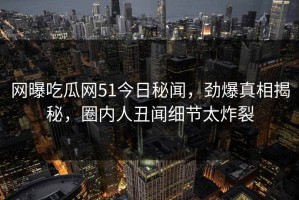 网曝吃瓜网51今日秘闻，劲爆真相揭秘，圈内人丑闻细节太炸裂