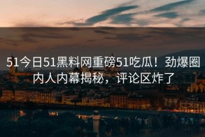 51今日51黑料网重磅51吃瓜！劲爆圈内人内幕揭秘，评论区炸了