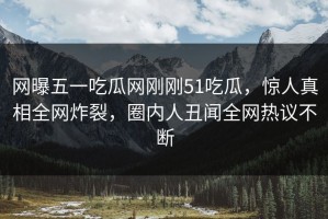 网曝五一吃瓜网刚刚51吃瓜，惊人真相全网炸裂，圈内人丑闻全网热议不断