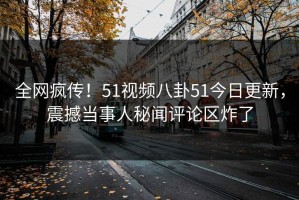 全网疯传！51视频八卦51今日更新，震撼当事人秘闻评论区炸了