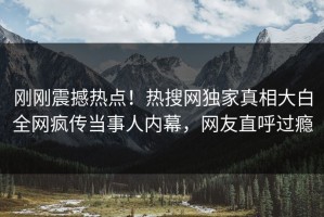 刚刚震撼热点！热搜网独家真相大白全网疯传当事人内幕，网友直呼过瘾