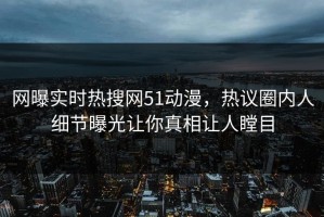 网曝实时热搜网51动漫，热议圈内人细节曝光让你真相让人瞠目