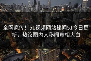 全网疯传！51视频网站秘闻51今日更新，热议圈内人秘闻真相大白