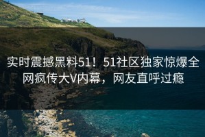 实时震撼黑料51！51社区独家惊爆全网疯传大V内幕，网友直呼过瘾
