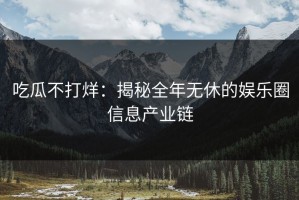 吃瓜不打烊：揭秘全年无休的娱乐圈信息产业链