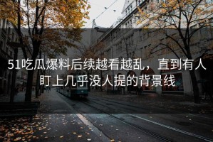 51吃瓜爆料后续越看越乱，直到有人盯上几乎没人提的背景线
