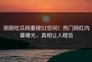 刚刚吃瓜网重磅51空间！热门网红内幕曝光，真相让人瞠目