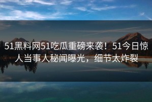 51黑料网51吃瓜重磅来袭！51今日惊人当事人秘闻曝光，细节太炸裂