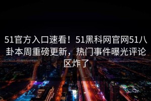 51官方入口速看！51黑科网官网51八卦本周重磅更新，热门事件曝光评论区炸了