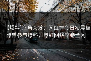 【爆料]海角突发：网红在今日凌晨被曝曾参与爆料，爆红网络席卷全网