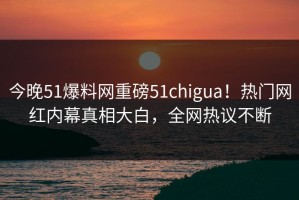 今晚51爆料网重磅51chigua！热门网红内幕真相大白，全网热议不断