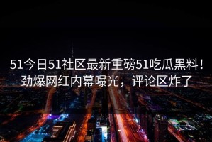 51今日51社区最新重磅51吃瓜黑料！劲爆网红内幕曝光，评论区炸了