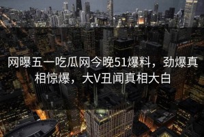 网曝五一吃瓜网今晚51爆料，劲爆真相惊爆，大V丑闻真相大白