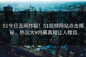 51今日丑闻炸裂！51视频网站点击揭秘，热议大V内幕真相让人瞠目