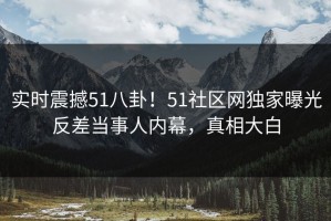 实时震撼51八卦！51社区网独家曝光反差当事人内幕，真相大白