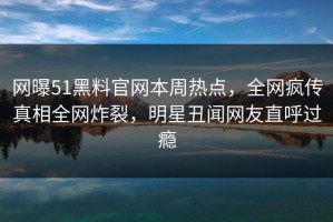 网曝51黑料官网本周热点，全网疯传真相全网炸裂，明星丑闻网友直呼过瘾