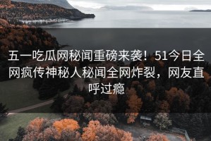 五一吃瓜网秘闻重磅来袭！51今日全网疯传神秘人秘闻全网炸裂，网友直呼过瘾