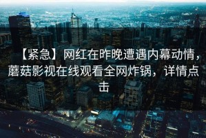 【紧急】网红在昨晚遭遇内幕动情，蘑菇影视在线观看全网炸锅，详情点击